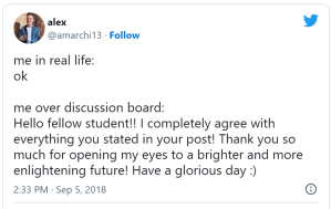 me in real life: ok
me over discussion board: Hello fellow student!! I completely agree with everything yo ustated in your post! Thank you so much for opening my eyes to a brighter and more enlightening future! Have a glorious day :)